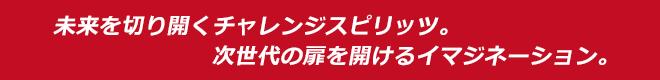 未来を切り開くチャレンジスピリッツ。次世代の扉を開けるイマジネーション。